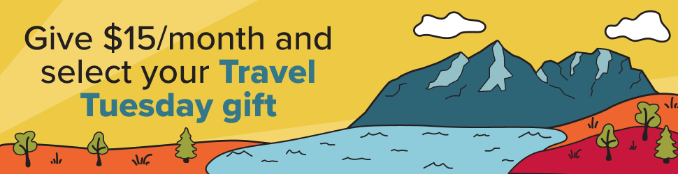 Mountains, a river and a few trees. Give $15 per month and select your Travel Tuesday gift.